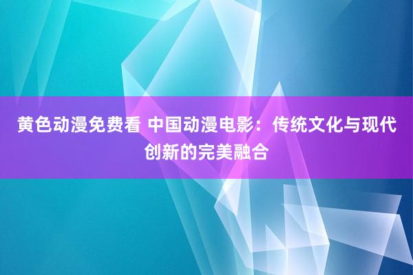 黄色动漫免费看 中国动漫电影：传统文化与现代创新的完美融合