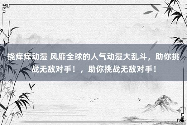 挠痒痒动漫 风靡全球的人气动漫大乱斗，助你挑战无敌对手！，助你挑战无敌对手！