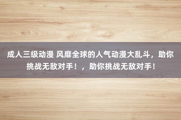 成人三级动漫 风靡全球的人气动漫大乱斗，助你挑战无敌对手！，助你挑战无敌对手！