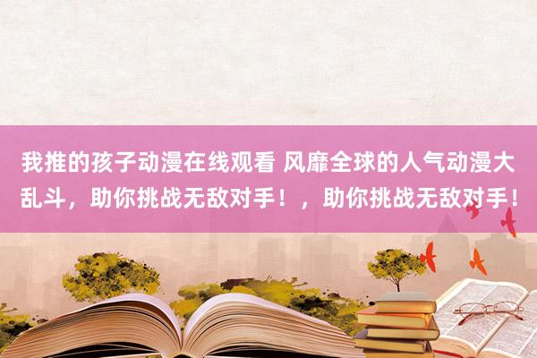 我推的孩子动漫在线观看 风靡全球的人气动漫大乱斗，助你挑战无敌对手！，助你挑战无敌对手！