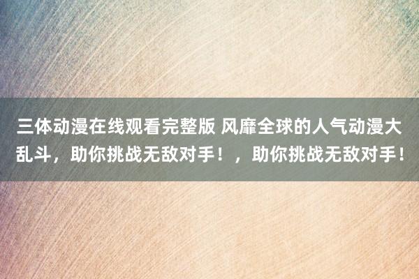 三体动漫在线观看完整版 风靡全球的人气动漫大乱斗，助你挑战无敌对手！，助你挑战无敌对手！