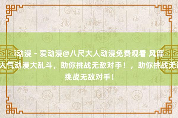 i动漫 - 爱动漫@八尺大人动漫免费观看 风靡全球的人气动漫大乱斗，助你挑战无敌对手！，助你挑战无敌对手！