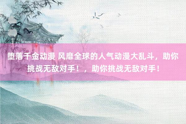 堕落千金动漫 风靡全球的人气动漫大乱斗，助你挑战无敌对手！，助你挑战无敌对手！