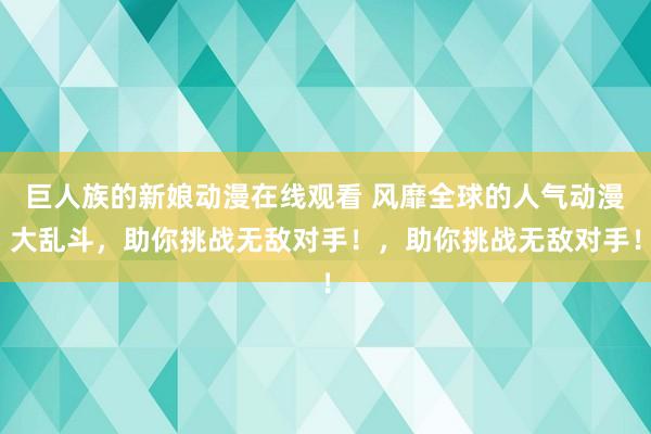 巨人族的新娘动漫在线观看 风靡全球的人气动漫大乱斗，助你挑战无敌对手！，助你挑战无敌对手！