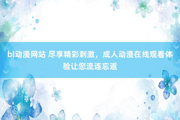 bl动漫网站 尽享精彩刺激，成人动漫在线观看体验让您流连忘返