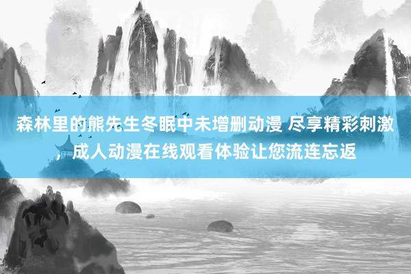 森林里的熊先生冬眠中未增删动漫 尽享精彩刺激，成人动漫在线观看体验让您流连忘返