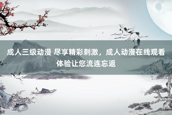 成人三级动漫 尽享精彩刺激，成人动漫在线观看体验让您流连忘返