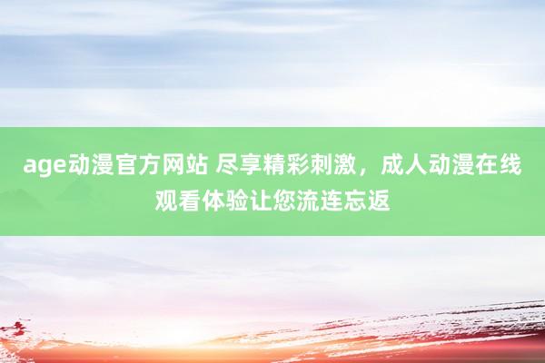age动漫官方网站 尽享精彩刺激，成人动漫在线观看体验让您流连忘返