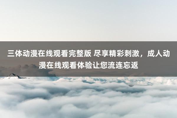 三体动漫在线观看完整版 尽享精彩刺激，成人动漫在线观看体验让您流连忘返