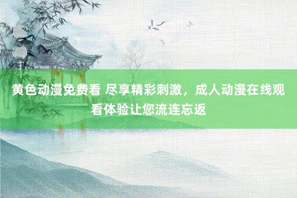 黄色动漫免费看 尽享精彩刺激，成人动漫在线观看体验让您流连忘返
