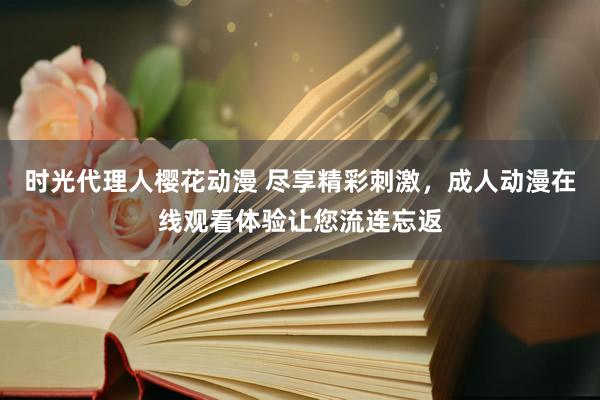时光代理人樱花动漫 尽享精彩刺激，成人动漫在线观看体验让您流连忘返