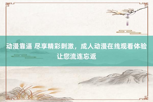 动漫靠逼 尽享精彩刺激，成人动漫在线观看体验让您流连忘返