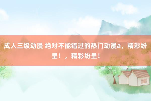 成人三级动漫 绝对不能错过的热门动漫a，精彩纷呈！，精彩纷呈！