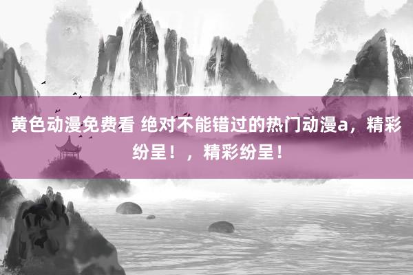 黄色动漫免费看 绝对不能错过的热门动漫a，精彩纷呈！，精彩纷呈！