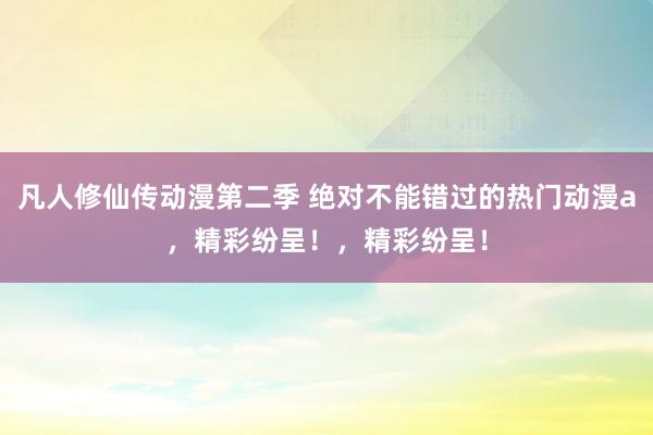 凡人修仙传动漫第二季 绝对不能错过的热门动漫a，精彩纷呈！，精彩纷呈！