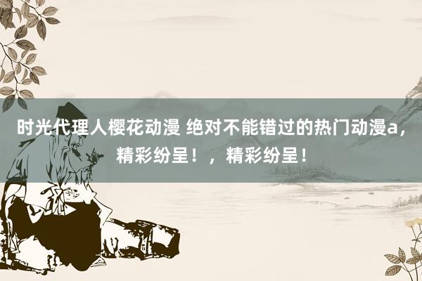 时光代理人樱花动漫 绝对不能错过的热门动漫a，精彩纷呈！，精彩纷呈！