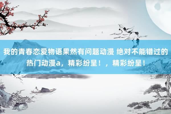 我的青春恋爱物语果然有问题动漫 绝对不能错过的热门动漫a，精彩纷呈！，精彩纷呈！