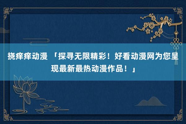 挠痒痒动漫 「探寻无限精彩！好看动漫网为您呈现最新最热动漫作品！」