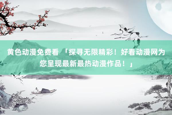 黄色动漫免费看 「探寻无限精彩！好看动漫网为您呈现最新最热动漫作品！」