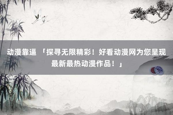 动漫靠逼 「探寻无限精彩！好看动漫网为您呈现最新最热动漫作品！」