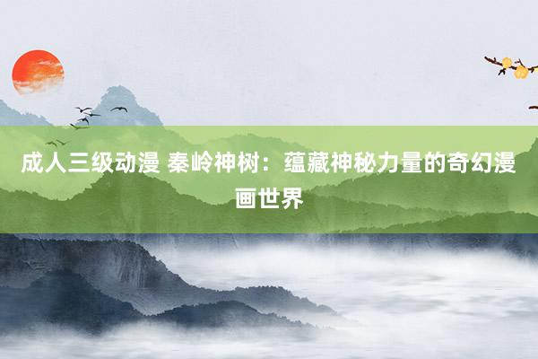 成人三级动漫 秦岭神树：蕴藏神秘力量的奇幻漫画世界