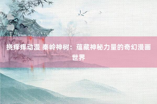 挠痒痒动漫 秦岭神树：蕴藏神秘力量的奇幻漫画世界