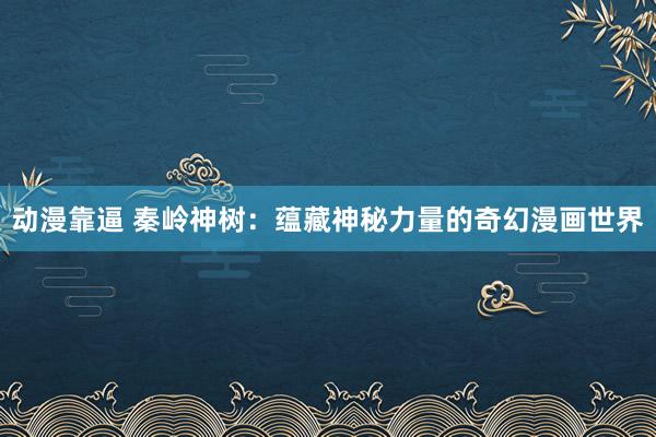 动漫靠逼 秦岭神树：蕴藏神秘力量的奇幻漫画世界