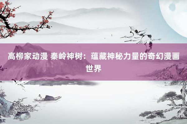 高柳家动漫 秦岭神树：蕴藏神秘力量的奇幻漫画世界