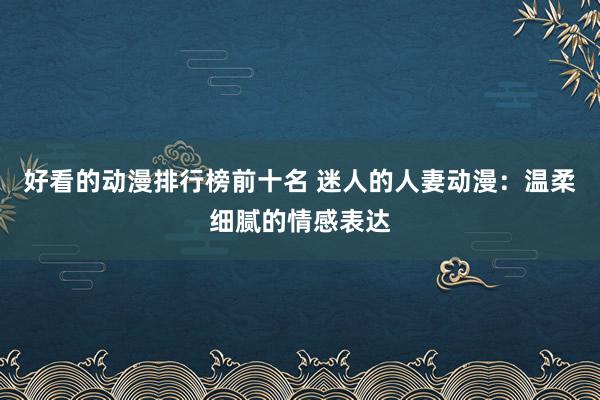 好看的动漫排行榜前十名 迷人的人妻动漫：温柔细腻的情感表达