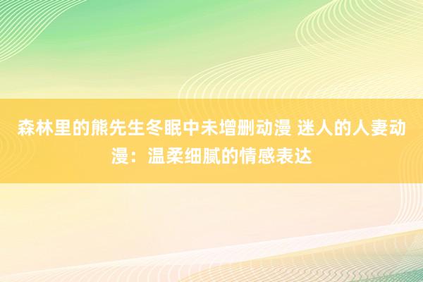 森林里的熊先生冬眠中未增删动漫 迷人的人妻动漫：温柔细腻的情感表达