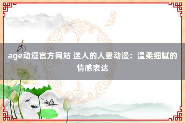 age动漫官方网站 迷人的人妻动漫：温柔细腻的情感表达
