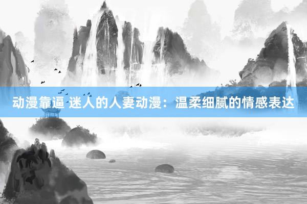 动漫靠逼 迷人的人妻动漫：温柔细腻的情感表达