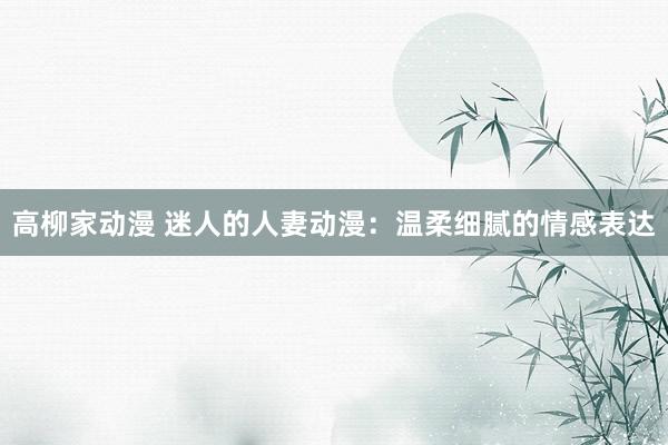 高柳家动漫 迷人的人妻动漫：温柔细腻的情感表达