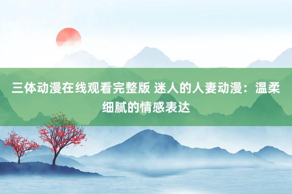 三体动漫在线观看完整版 迷人的人妻动漫：温柔细腻的情感表达