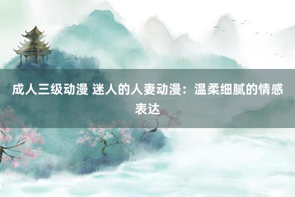 成人三级动漫 迷人的人妻动漫：温柔细腻的情感表达