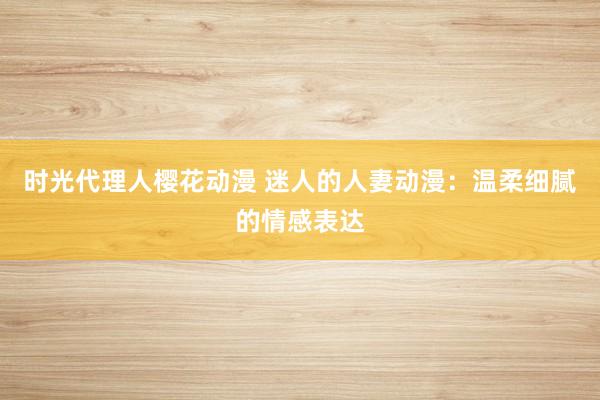时光代理人樱花动漫 迷人的人妻动漫：温柔细腻的情感表达
