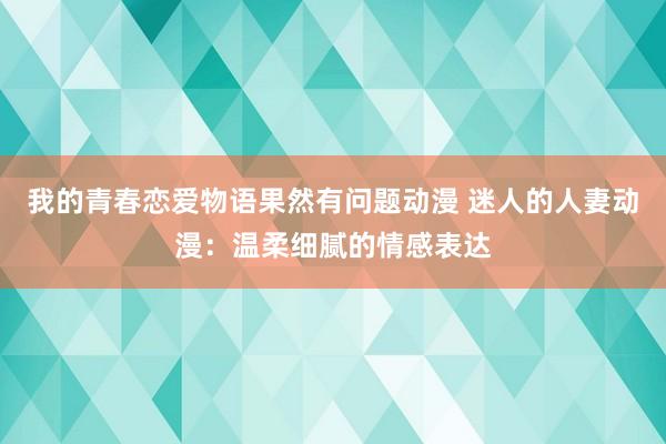 我的青春恋爱物语果然有问题动漫 迷人的人妻动漫：温柔细腻的情感表达