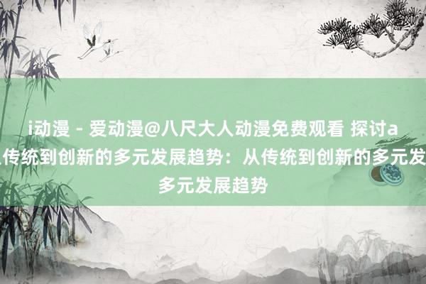 i动漫 - 爱动漫@八尺大人动漫免费观看 探讨acg：从传统到创新的多元发展趋势：从传统到创新的多元发展趋势