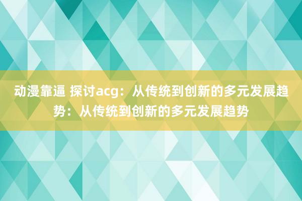 动漫靠逼 探讨acg：从传统到创新的多元发展趋势：从传统到创新的多元发展趋势