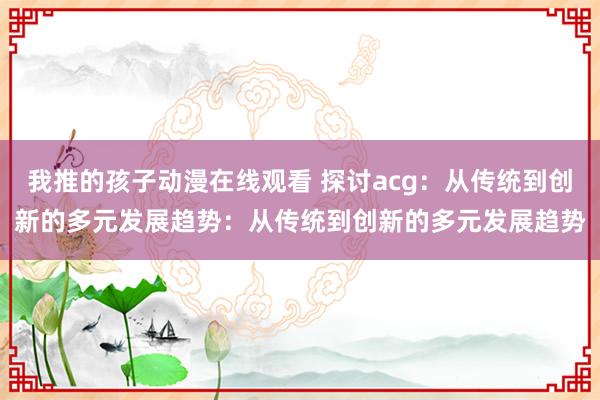 我推的孩子动漫在线观看 探讨acg：从传统到创新的多元发展趋势：从传统到创新的多元发展趋势