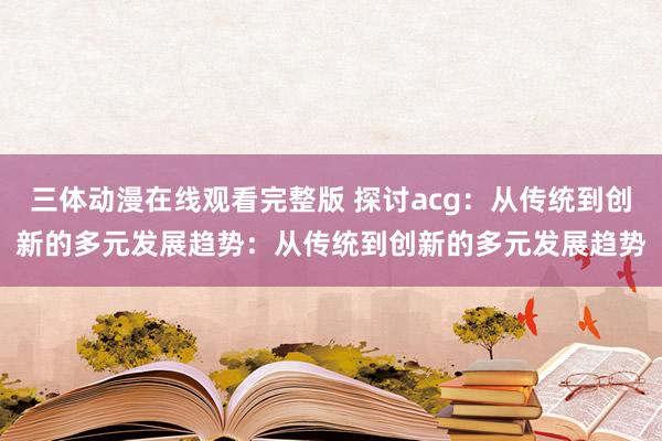三体动漫在线观看完整版 探讨acg：从传统到创新的多元发展趋势：从传统到创新的多元发展趋势