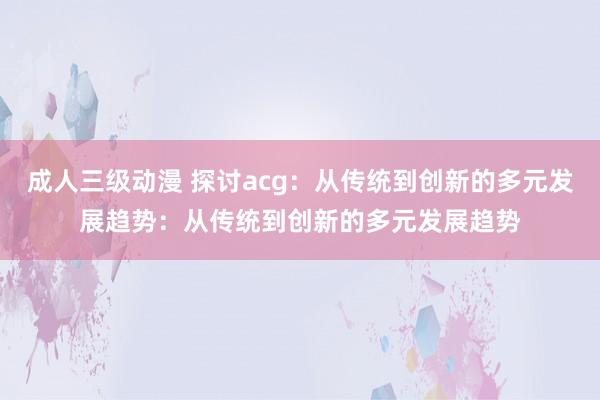 成人三级动漫 探讨acg：从传统到创新的多元发展趋势：从传统到创新的多元发展趋势