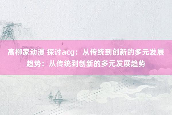 高柳家动漫 探讨acg：从传统到创新的多元发展趋势：从传统到创新的多元发展趋势