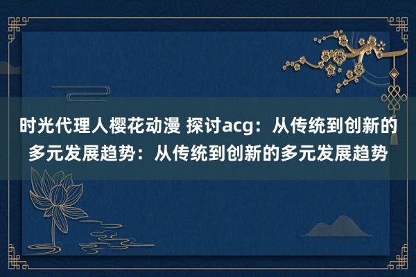 时光代理人樱花动漫 探讨acg：从传统到创新的多元发展趋势：从传统到创新的多元发展趋势
