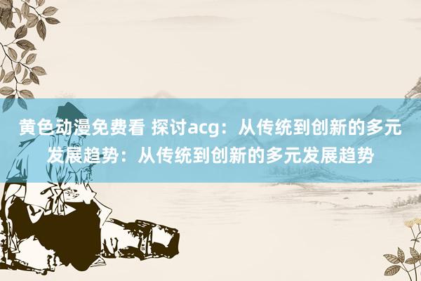 黄色动漫免费看 探讨acg：从传统到创新的多元发展趋势：从传统到创新的多元发展趋势