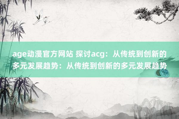 age动漫官方网站 探讨acg：从传统到创新的多元发展趋势：从传统到创新的多元发展趋势