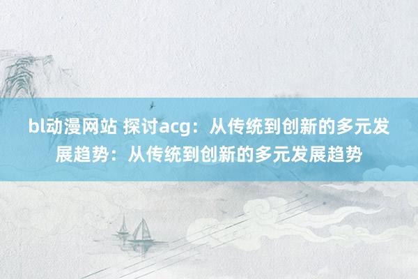 bl动漫网站 探讨acg：从传统到创新的多元发展趋势：从传统到创新的多元发展趋势