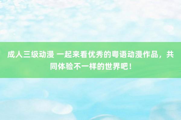 成人三级动漫 一起来看优秀的粤语动漫作品，共同体验不一样的世界吧！