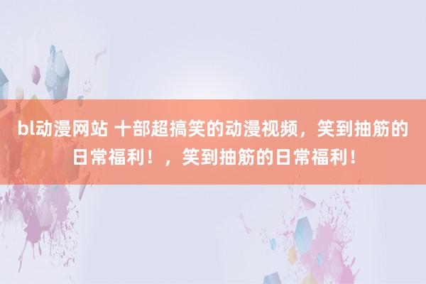 bl动漫网站 十部超搞笑的动漫视频，笑到抽筋的日常福利！，笑到抽筋的日常福利！