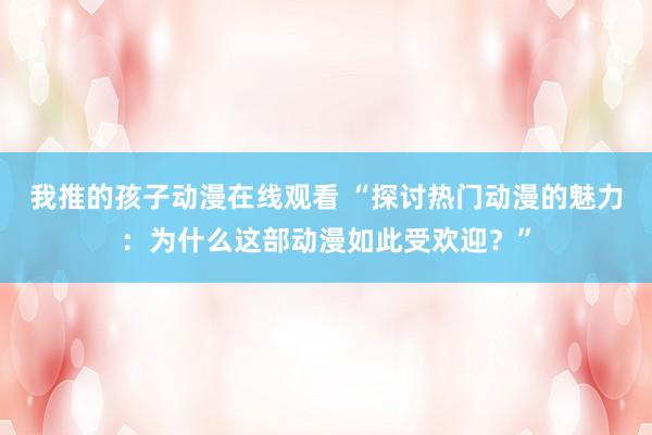 我推的孩子动漫在线观看 “探讨热门动漫的魅力：为什么这部动漫如此受欢迎？”